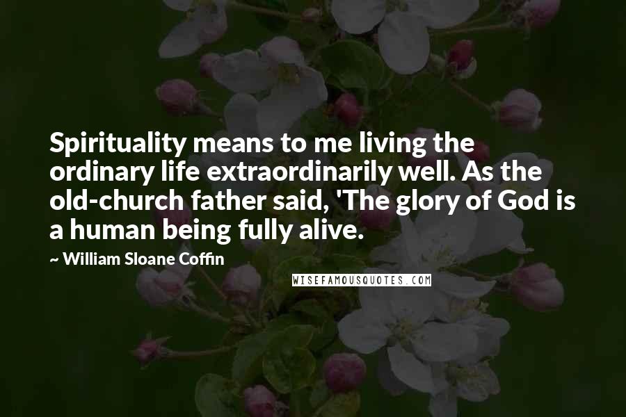 William Sloane Coffin Quotes: Spirituality means to me living the ordinary life extraordinarily well. As the old-church father said, 'The glory of God is a human being fully alive.