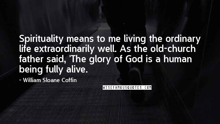 William Sloane Coffin Quotes: Spirituality means to me living the ordinary life extraordinarily well. As the old-church father said, 'The glory of God is a human being fully alive.