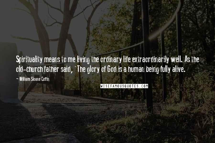 William Sloane Coffin Quotes: Spirituality means to me living the ordinary life extraordinarily well. As the old-church father said, 'The glory of God is a human being fully alive.