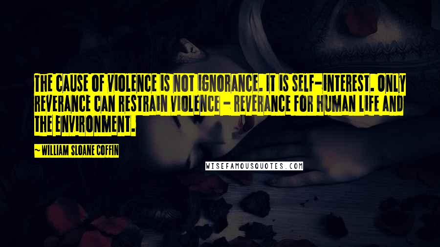 William Sloane Coffin Quotes: The cause of violence is not ignorance. It is self-interest. Only reverance can restrain violence - reverance for human life and the environment.