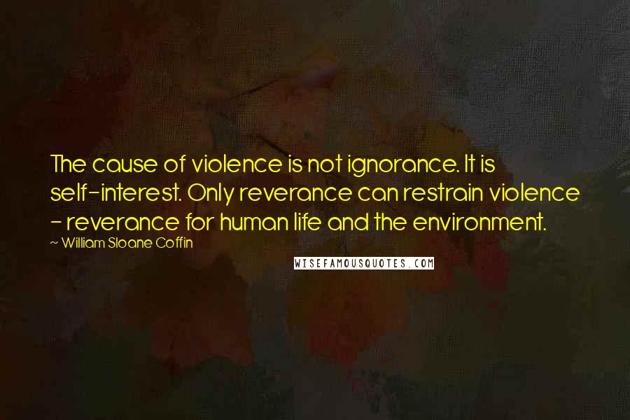 William Sloane Coffin Quotes: The cause of violence is not ignorance. It is self-interest. Only reverance can restrain violence - reverance for human life and the environment.