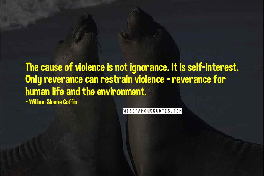 William Sloane Coffin Quotes: The cause of violence is not ignorance. It is self-interest. Only reverance can restrain violence - reverance for human life and the environment.