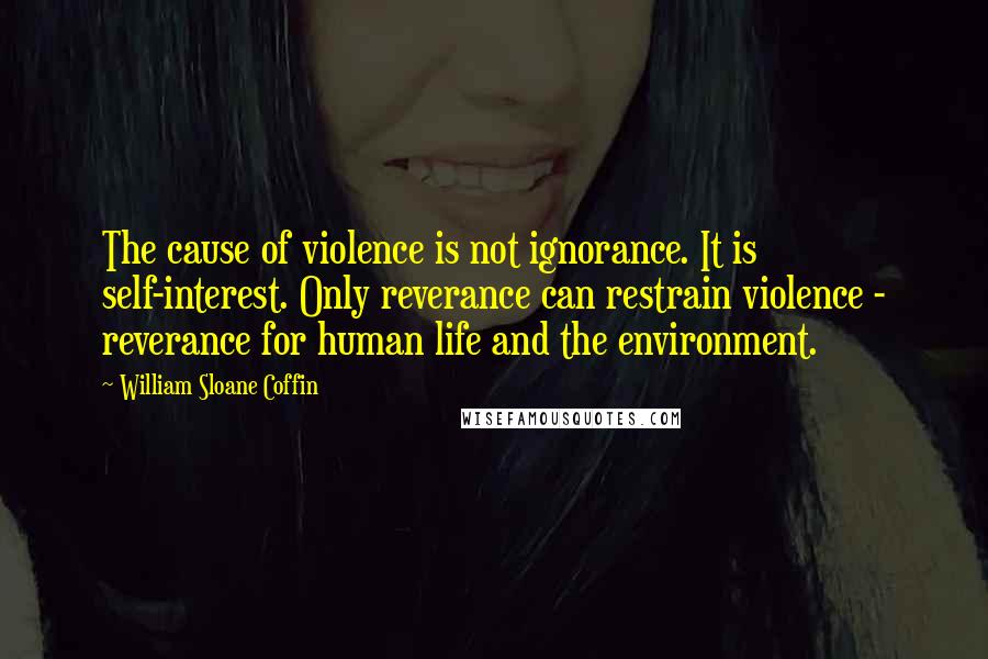 William Sloane Coffin Quotes: The cause of violence is not ignorance. It is self-interest. Only reverance can restrain violence - reverance for human life and the environment.