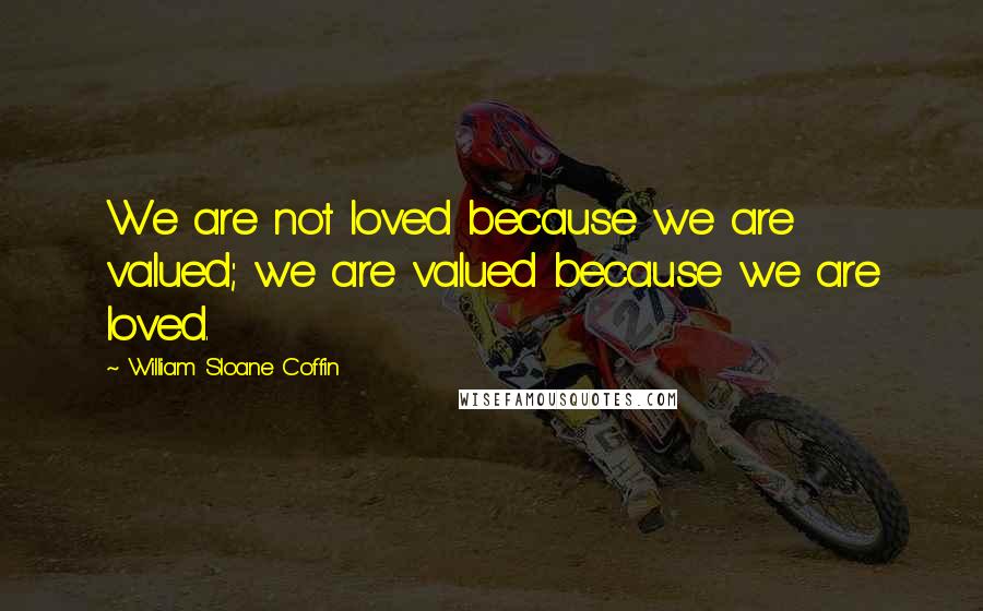 William Sloane Coffin Quotes: We are not loved because we are valued; we are valued because we are loved.