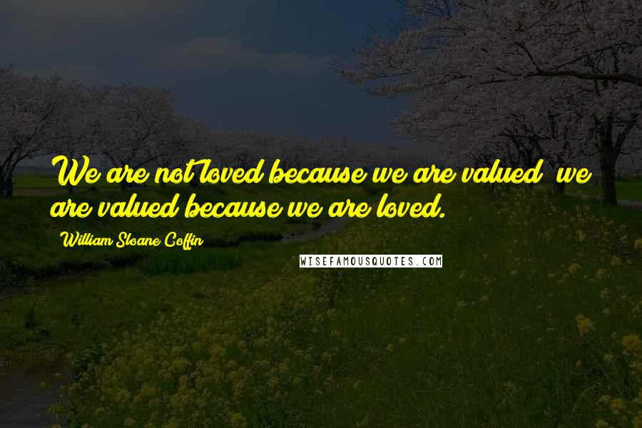 William Sloane Coffin Quotes: We are not loved because we are valued; we are valued because we are loved.