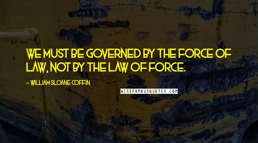 William Sloane Coffin Quotes: We must be governed by the force of law, not by the law of force.