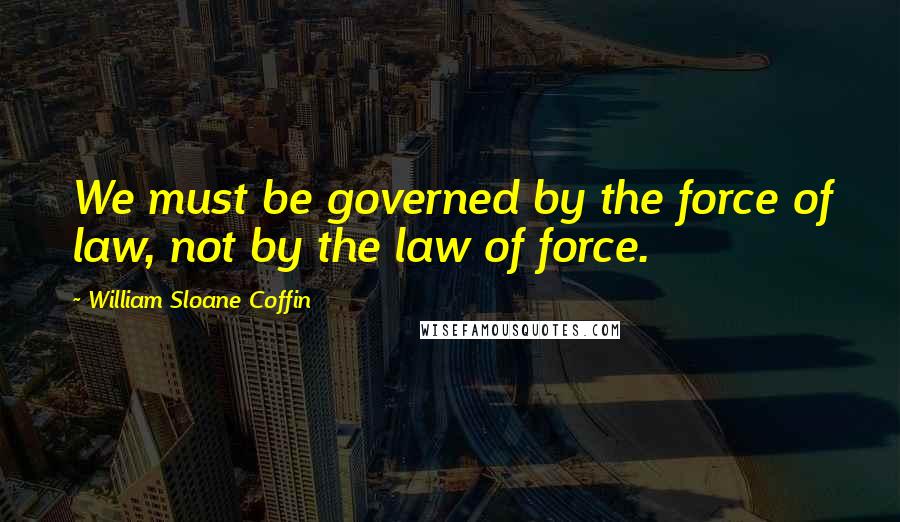 William Sloane Coffin Quotes: We must be governed by the force of law, not by the law of force.