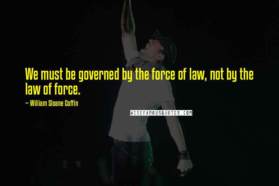 William Sloane Coffin Quotes: We must be governed by the force of law, not by the law of force.