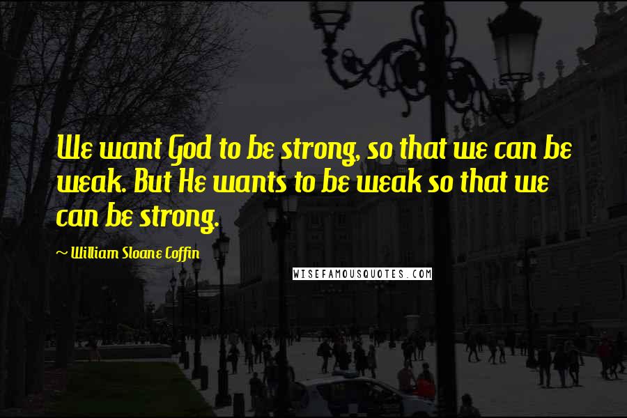 William Sloane Coffin Quotes: We want God to be strong, so that we can be weak. But He wants to be weak so that we can be strong.