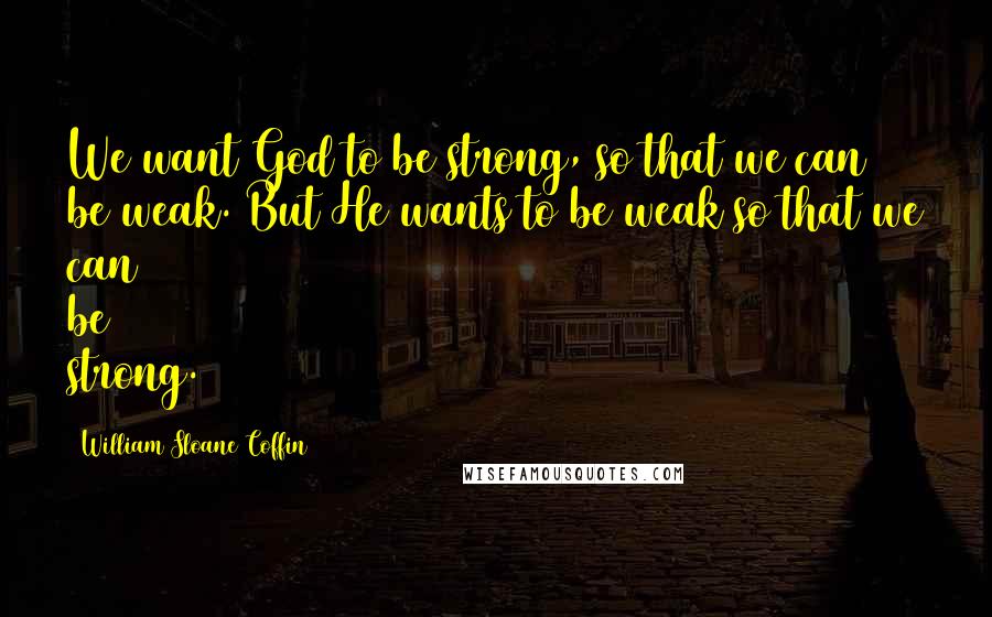 William Sloane Coffin Quotes: We want God to be strong, so that we can be weak. But He wants to be weak so that we can be strong.