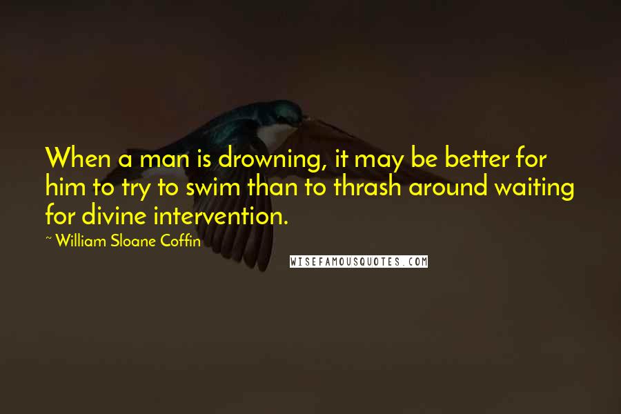 William Sloane Coffin Quotes: When a man is drowning, it may be better for him to try to swim than to thrash around waiting for divine intervention.