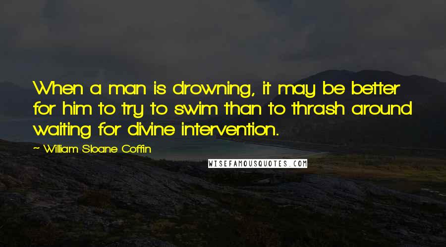 William Sloane Coffin Quotes: When a man is drowning, it may be better for him to try to swim than to thrash around waiting for divine intervention.