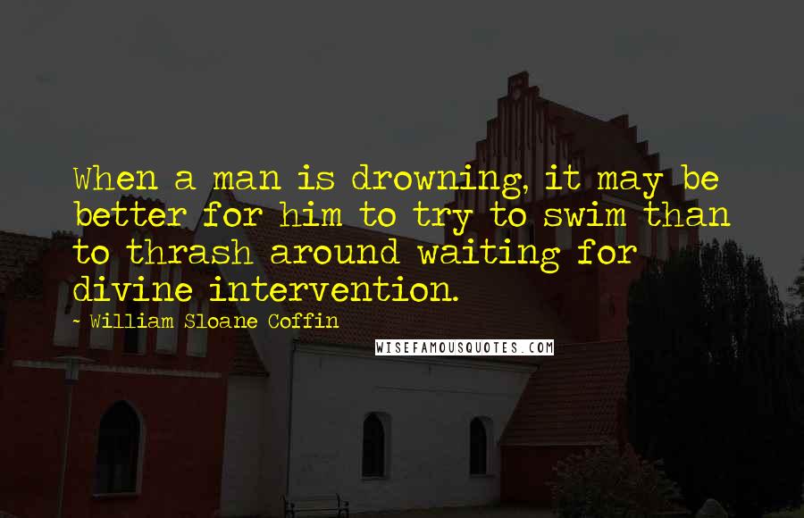 William Sloane Coffin Quotes: When a man is drowning, it may be better for him to try to swim than to thrash around waiting for divine intervention.