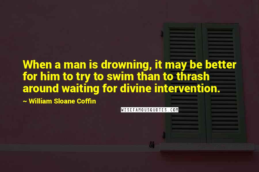 William Sloane Coffin Quotes: When a man is drowning, it may be better for him to try to swim than to thrash around waiting for divine intervention.