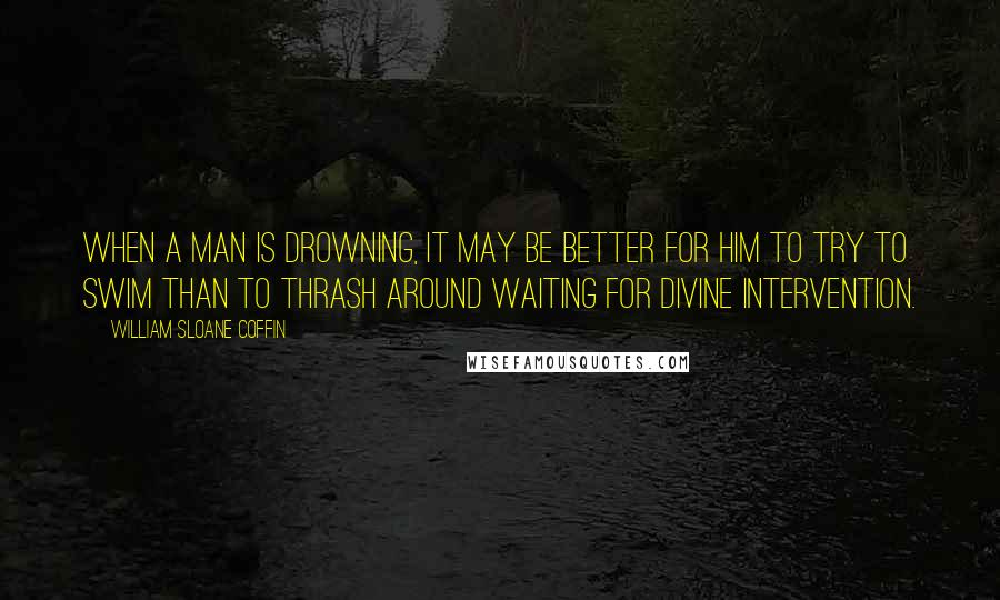 William Sloane Coffin Quotes: When a man is drowning, it may be better for him to try to swim than to thrash around waiting for divine intervention.