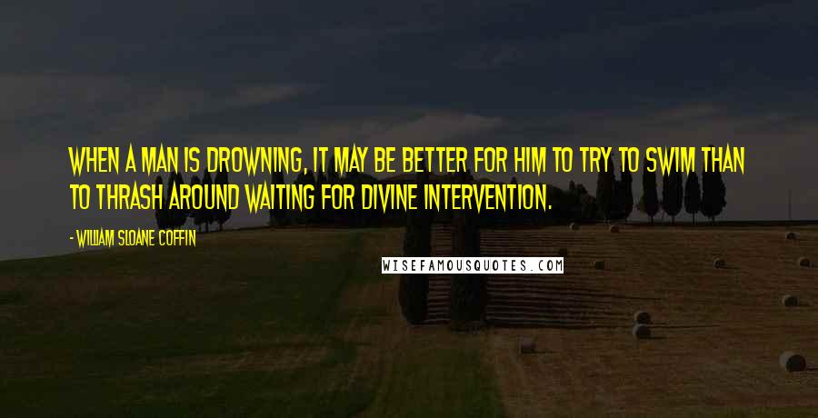 William Sloane Coffin Quotes: When a man is drowning, it may be better for him to try to swim than to thrash around waiting for divine intervention.