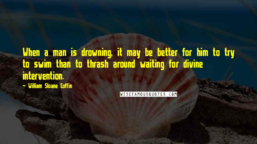 William Sloane Coffin Quotes: When a man is drowning, it may be better for him to try to swim than to thrash around waiting for divine intervention.