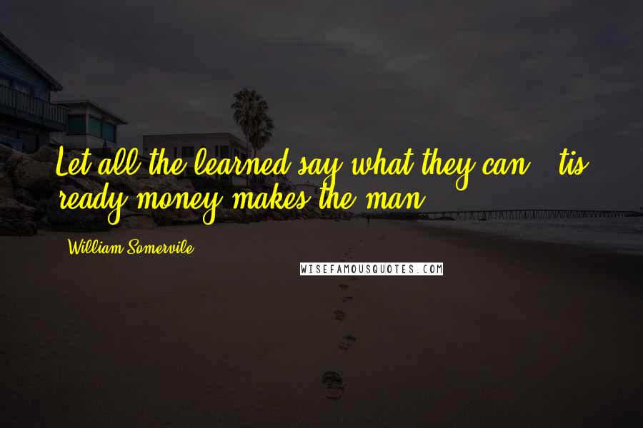 William Somervile Quotes: Let all the learned say what they can, 'tis ready money makes the man.
