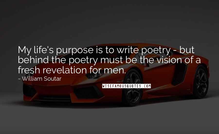 William Soutar Quotes: My life's purpose is to write poetry - but behind the poetry must be the vision of a fresh revelation for men.