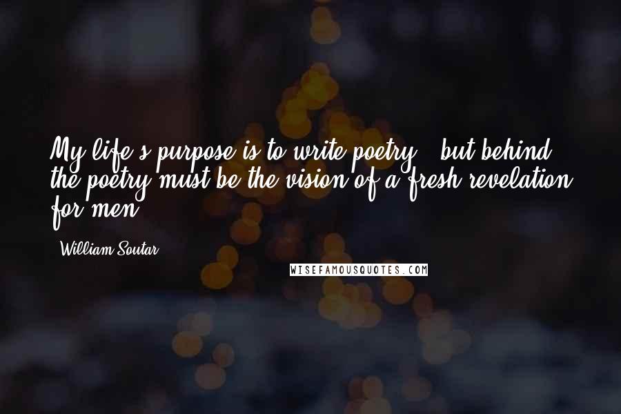 William Soutar Quotes: My life's purpose is to write poetry - but behind the poetry must be the vision of a fresh revelation for men.