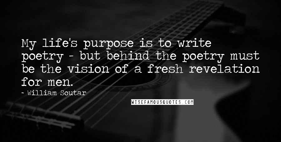 William Soutar Quotes: My life's purpose is to write poetry - but behind the poetry must be the vision of a fresh revelation for men.