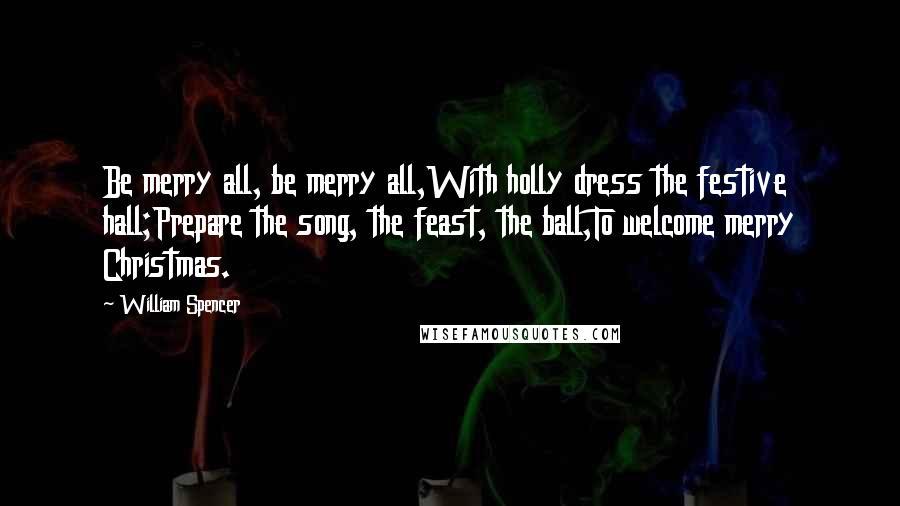 William Spencer Quotes: Be merry all, be merry all,With holly dress the festive hall;Prepare the song, the feast, the ball,To welcome merry Christmas.