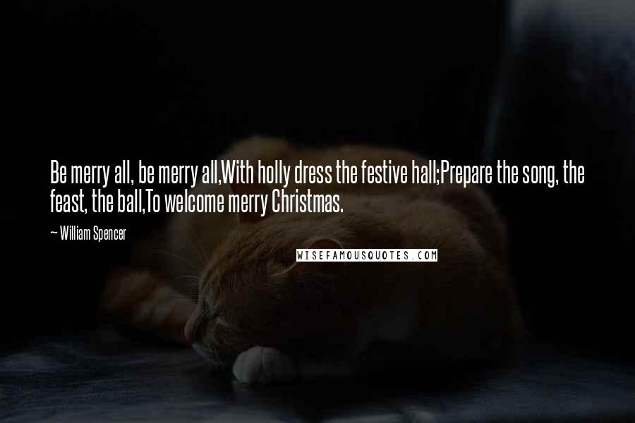 William Spencer Quotes: Be merry all, be merry all,With holly dress the festive hall;Prepare the song, the feast, the ball,To welcome merry Christmas.