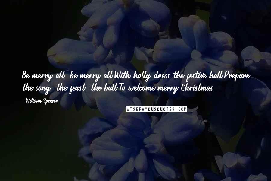 William Spencer Quotes: Be merry all, be merry all,With holly dress the festive hall;Prepare the song, the feast, the ball,To welcome merry Christmas.