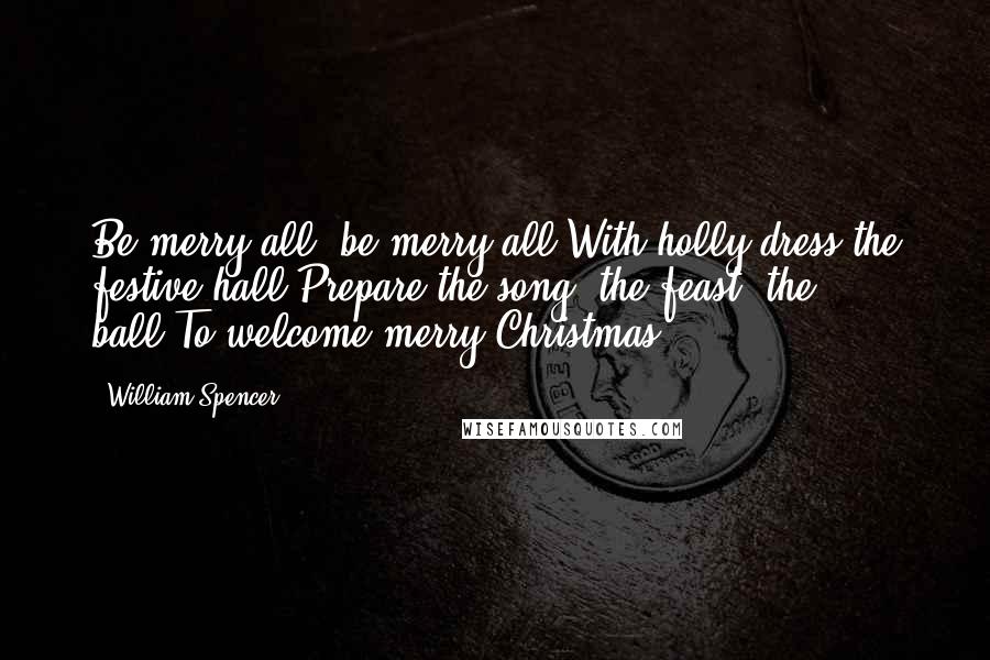 William Spencer Quotes: Be merry all, be merry all,With holly dress the festive hall;Prepare the song, the feast, the ball,To welcome merry Christmas.