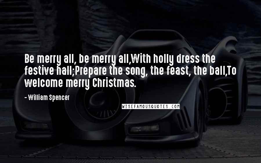 William Spencer Quotes: Be merry all, be merry all,With holly dress the festive hall;Prepare the song, the feast, the ball,To welcome merry Christmas.