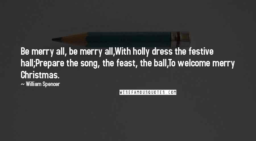 William Spencer Quotes: Be merry all, be merry all,With holly dress the festive hall;Prepare the song, the feast, the ball,To welcome merry Christmas.