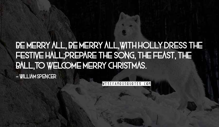 William Spencer Quotes: Be merry all, be merry all,With holly dress the festive hall;Prepare the song, the feast, the ball,To welcome merry Christmas.