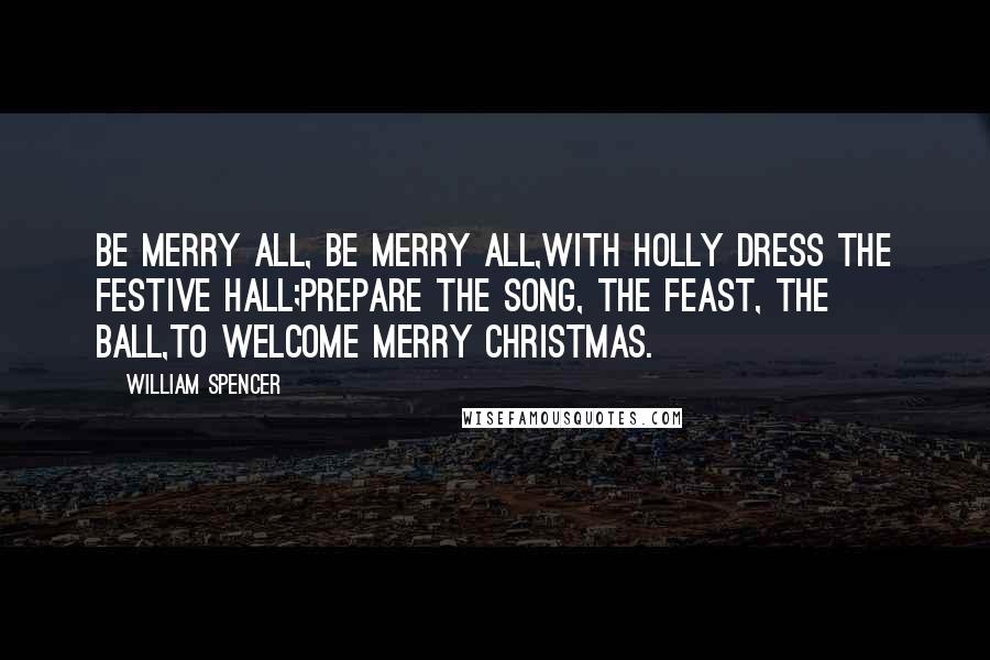 William Spencer Quotes: Be merry all, be merry all,With holly dress the festive hall;Prepare the song, the feast, the ball,To welcome merry Christmas.