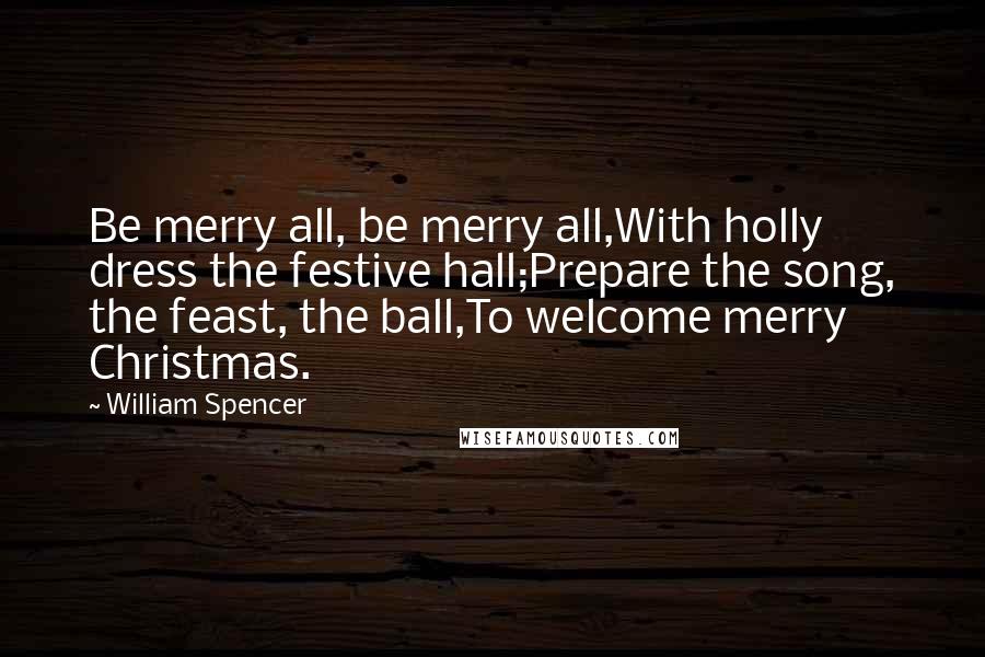 William Spencer Quotes: Be merry all, be merry all,With holly dress the festive hall;Prepare the song, the feast, the ball,To welcome merry Christmas.