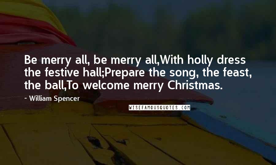 William Spencer Quotes: Be merry all, be merry all,With holly dress the festive hall;Prepare the song, the feast, the ball,To welcome merry Christmas.