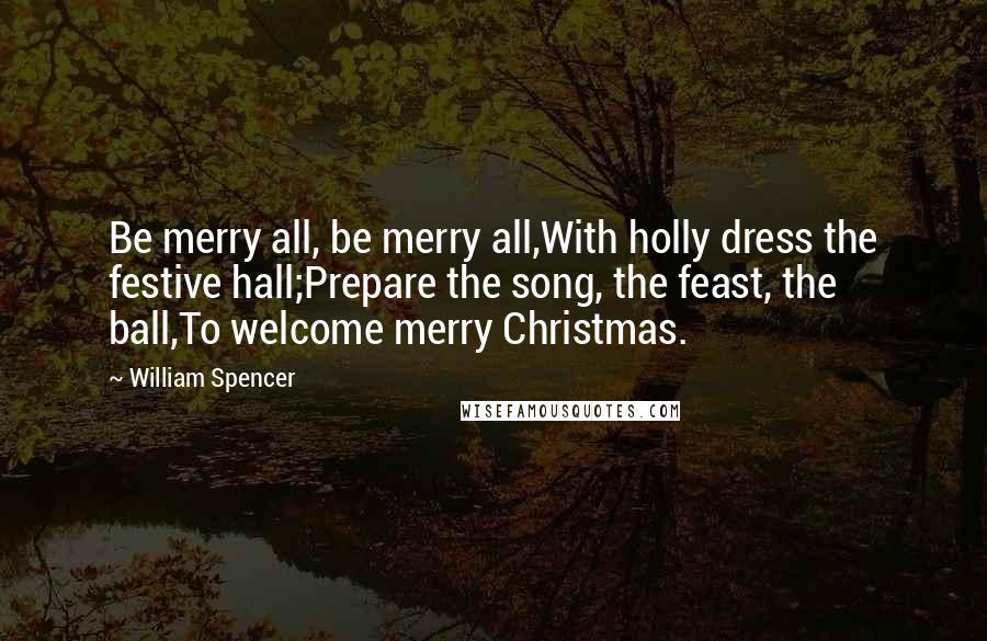 William Spencer Quotes: Be merry all, be merry all,With holly dress the festive hall;Prepare the song, the feast, the ball,To welcome merry Christmas.
