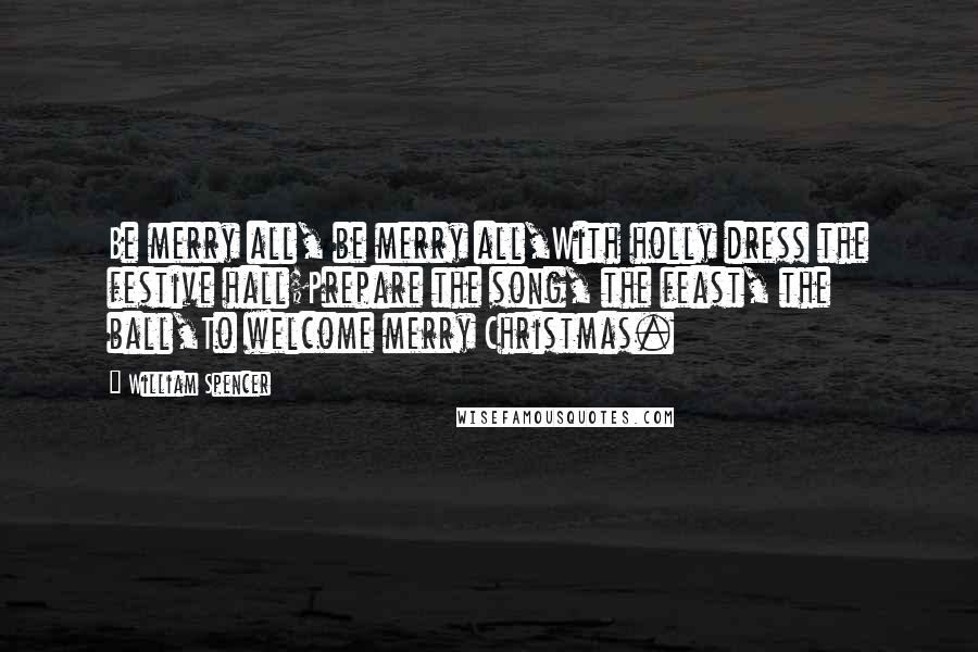 William Spencer Quotes: Be merry all, be merry all,With holly dress the festive hall;Prepare the song, the feast, the ball,To welcome merry Christmas.