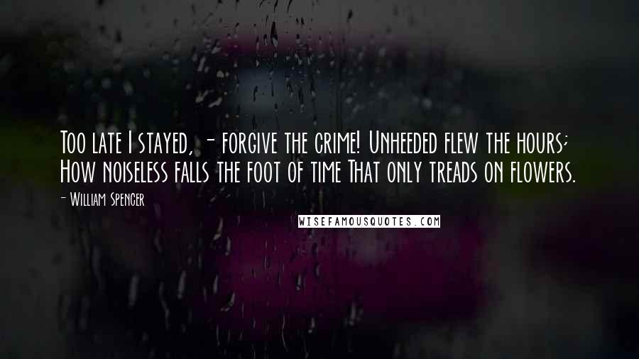 William Spencer Quotes: Too late I stayed, - forgive the crime! Unheeded flew the hours; How noiseless falls the foot of time That only treads on flowers.