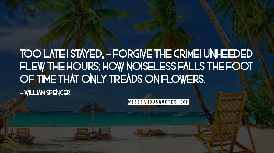 William Spencer Quotes: Too late I stayed, - forgive the crime! Unheeded flew the hours; How noiseless falls the foot of time That only treads on flowers.