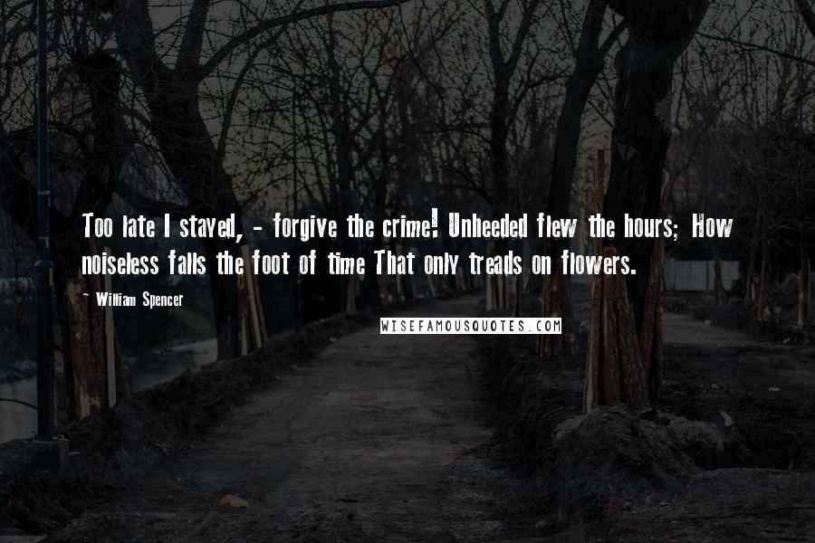 William Spencer Quotes: Too late I stayed, - forgive the crime! Unheeded flew the hours; How noiseless falls the foot of time That only treads on flowers.