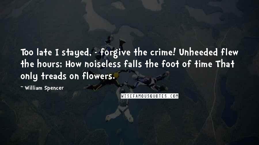 William Spencer Quotes: Too late I stayed, - forgive the crime! Unheeded flew the hours; How noiseless falls the foot of time That only treads on flowers.