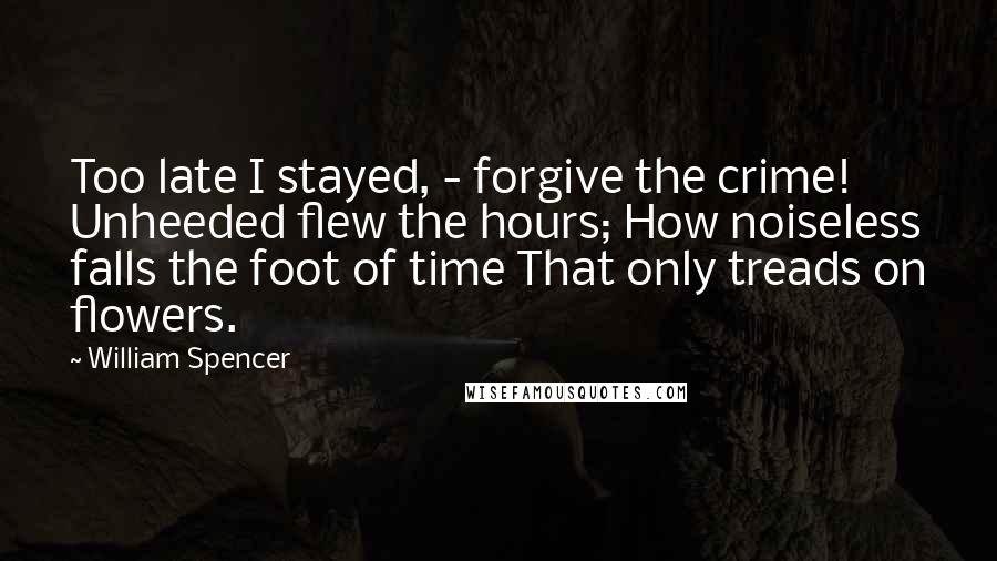 William Spencer Quotes: Too late I stayed, - forgive the crime! Unheeded flew the hours; How noiseless falls the foot of time That only treads on flowers.