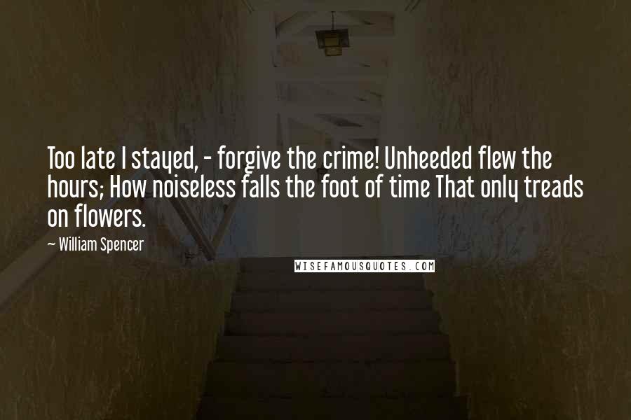 William Spencer Quotes: Too late I stayed, - forgive the crime! Unheeded flew the hours; How noiseless falls the foot of time That only treads on flowers.