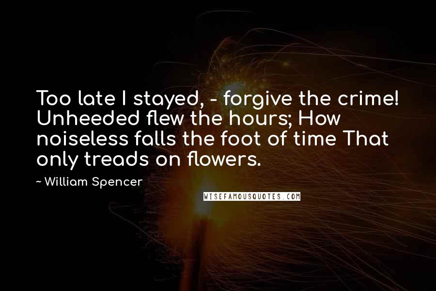 William Spencer Quotes: Too late I stayed, - forgive the crime! Unheeded flew the hours; How noiseless falls the foot of time That only treads on flowers.