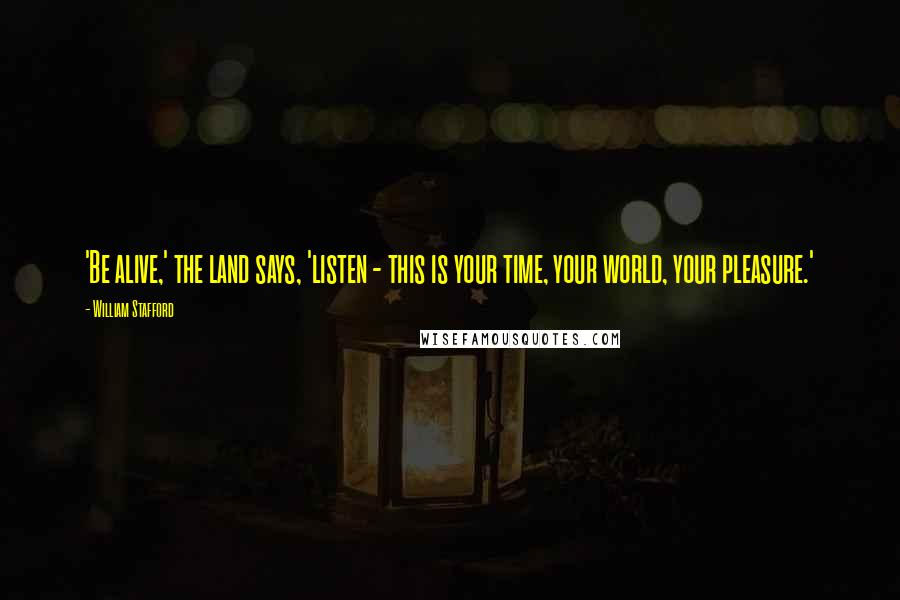 William Stafford Quotes: 'Be alive,' the land says, 'listen - this is your time, your world, your pleasure.'