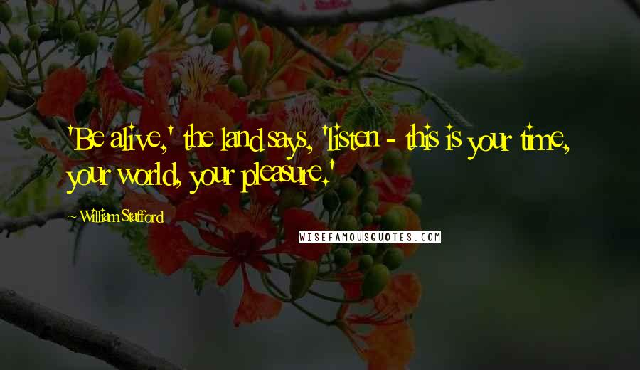 William Stafford Quotes: 'Be alive,' the land says, 'listen - this is your time, your world, your pleasure.'