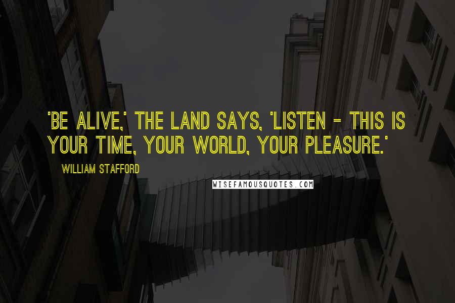 William Stafford Quotes: 'Be alive,' the land says, 'listen - this is your time, your world, your pleasure.'