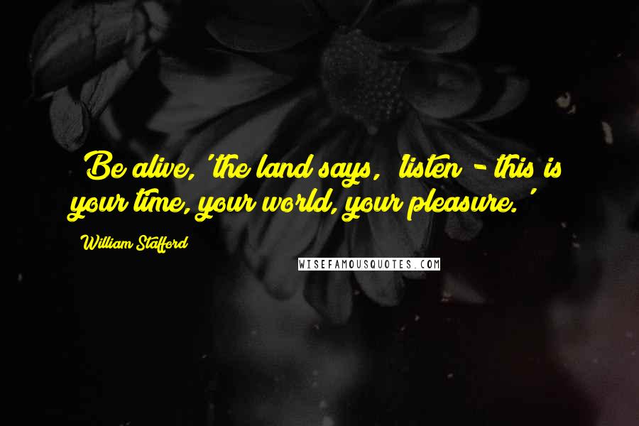 William Stafford Quotes: 'Be alive,' the land says, 'listen - this is your time, your world, your pleasure.'