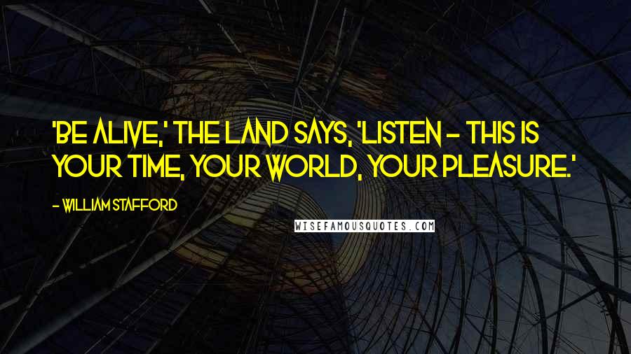 William Stafford Quotes: 'Be alive,' the land says, 'listen - this is your time, your world, your pleasure.'