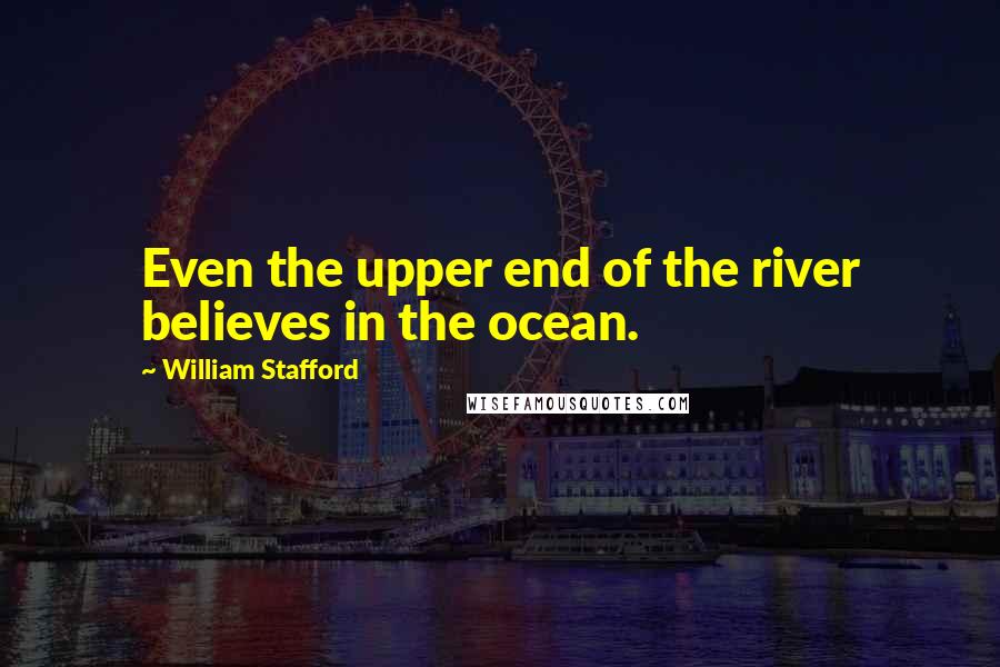 William Stafford Quotes: Even the upper end of the river believes in the ocean.